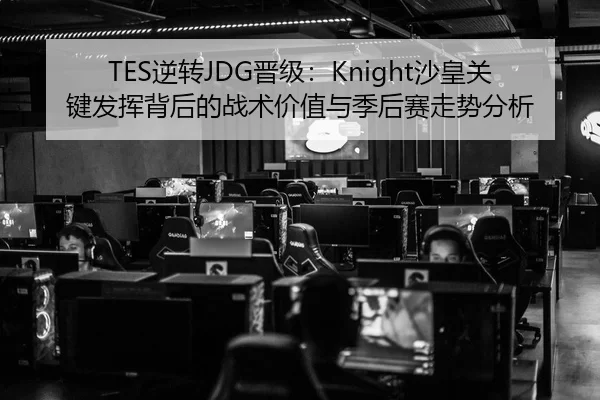 TES逆转JDG晋级：Knight沙皇关键发挥背后的战术价值与季后赛走势分析